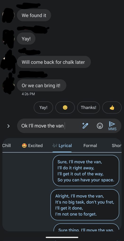 Google Messages Magic Composes takes the prompt "Ok I'll move the van" and offers "Lyrical" rewrites.

"Sure, I'll move the van,
I'll do it right away,
I'll get it out of the way,
So you can have your space."

"Alright, I'll move the van,
It's no big task, don't you fret,
I'll get it done,
I'm not one to forget."